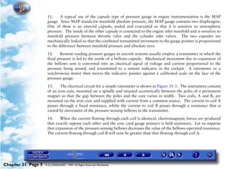 Powerplant and System Monitoring Instruments

                     11.     A typical use of the capsule type of pressure gauge in engine instrumentation is the MAP
                     gauge. Since MAP stands for manifold absolute pressure, the MAP gauge contains two diaphragms.
                     One of these is an aneroid capsule, sealed and evacuated so that it is sensitive to atmospheric
                     pressure. The inside of the other capsule is connected to the engine inlet manifold and is sensitive to
                     manifold pressure between throttle valve and the cylinder inlet valves. The two capsules are
                     mechanically linked so that the combined transmitted movement to the gauge pointer is proportional
                     to the difference between manifold pressure and absolute zero.

                     12.     Remote reading pressure gauges in aircraft systems usually employ a transmitter in which the
                     fluid pressure is led to the inside of a bellows capsule. Mechanical movement due to expansion of
                     the bellows unit is converted into an electrical signal of voltage and current proportional to the
                     pressure being sensed, and transmitted to a remote indicator in the cockpit. A ratiometer or a
                     synchronous motor then moves the indicator pointer against a calibrated scale on the face of the
                     pressure gauge.

                     13.     The electrical circuit for a simple ratiometer is shown at Figure 31-3. The instrument consists
                     of an iron core, mounted on a spindle and situated eccentrically between the poles of a permanent
                     magnet so that the gap between the poles and the core varies in width. Two coils, A and B, are
                     mounted on the iron core and supplied with current from a common source. The current to coil A
                     passes through a fixed resistance, whilst the current to coil B passes through a resistance that is
                     varied by movement of the pressure-sensing bellows in the transmitter.

                     14.    When the current flowing through each coil is identical, electromagnetic forces are produced
                     that exactly oppose each other and the core (and gauge pointer) is held stationary. Let us suppose
                     that expansion of the pressure-sensing bellows decreases the value of the bellows-operated resistance.
                     The current flowing through coil B will now be greater than that flowing through coil A.




Chapter 31 Page 5   © G LONGHURST 1999 All Rights Reserved Worldwide
 