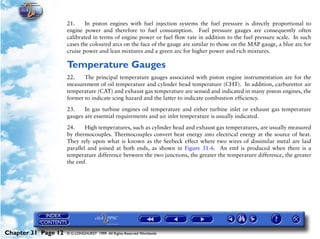 Powerplant and System Monitoring Instruments

                     21.     In piston engines with fuel injection systems the fuel pressure is directly proportional to
                     engine power and therefore to fuel consumption. Fuel pressure gauges are consequently often
                     calibrated in terms of engine power or fuel flow rate in addition to the fuel pressure scale. In such
                     cases the coloured arcs on the face of the gauge are similar to those on the MAP gauge, a blue arc for
                     cruise power and lean mixtures and a green arc for higher power and rich mixtures.

                     Temperature Gauges
                     22.    The principal temperature gauges associated with piston engine instrumentation are for the
                     measurement of oil temperature and cylinder head temperature (CHT). In addition, carburettor air
                     temperature (CAT) and exhaust gas temperature are sensed and indicated in many piston engines, the
                     former to indicate icing hazard and the latter to indicate combustion efficiency.

                     23.    In gas turbine engines oil temperature and either turbine inlet or exhaust gas temperature
                     gauges are essential requirements and air inlet temperature is usually indicated.

                     24.     High temperatures, such as cylinder head and exhaust gas temperatures, are usually measured
                     by thermocouples. Thermocouples convert heat energy into electrical energy at the source of heat.
                     They rely upon what is known as the Seebeck effect where two wires of dissimilar metal are laid
                     parallel and joined at both ends, as shown in Figure 31-6. An emf is produced when there is a
                     temperature difference between the two junctions, the greater the temperature difference, the greater
                     the emf.




Chapter 31 Page 12   © G LONGHURST 1999 All Rights Reserved Worldwide
 