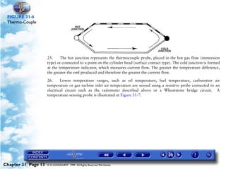 Powerplant and System Monitoring Instruments

 FIGURE 31-6
 Thermo-Couple




                     25.     The hot junction represents the thermocouple probe, placed in the hot gas flow (immersion
                     type) or connected to a point on the cylinder head (surface contact type). The cold junction is formed
                     at the temperature indicator, which measures current flow. The greater the temperature difference,
                     the greater the emf produced and therefore the greater the current flow.

                     26.     Lower temperature ranges, such as oil temperature, fuel temperature, carburettor air
                     temperature or gas turbine inlet air temperature are sensed using a resistive probe connected to an
                     electrical circuit such as the ratiometer described above or a Wheatstone bridge circuit. A
                     temperature-sensing probe is illustrated at Figure 31-7.




Chapter 31 Page 13   © G LONGHURST 1999 All Rights Reserved Worldwide
 