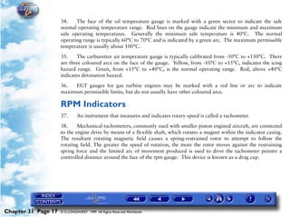 Powerplant and System Monitoring Instruments

                     34.    The face of the oil temperature gauge is marked with a green sector to indicate the safe
                     normal operating temperature range. Red lines on the gauge indicate the minimum and maximum
                     safe operating temperatures. Generally the minimum safe temperature is 40°C. The normal
                     operating range is typically 60°C to 70°C and is indicated by a green arc. The maximum permissible
                     temperature is usually about 100°C.

                     35.    The carburettor air temperature gauge is typically calibrated from -50°C to +150°C. There
                     are three coloured arcs on the face of the gauge. Yellow, from -10°C to +15°C, indicates the icing
                     hazard range. Green, from +15°C to +40°C, is the normal operating range. Red, above +40°C
                     indicates detonation hazard.

                     36.  EGT gauges for gas turbine engines may be marked with a red line or arc to indicate
                     maximum permissible limits, but do not usually have other coloured arcs.

                     RPM Indicators
                     37.      An instrument that measures and indicates rotary speed is called a tachometer.

                     38.     Mechanical tachometers, commonly used with smaller piston engined aircraft, are connected
                     to the engine drive by means of a flexible shaft, which rotates a magnet within the indicator casing.
                     The resultant rotating magnetic field causes a spring-restrained rotor to attempt to follow the
                     rotating field. The greater the speed of rotation, the more the rotor moves against the restraining
                     spring force and the limited arc of movement produced is used to drive the tachometer pointer a
                     controlled distance around the face of the rpm gauge. This device is known as a drag cup.




Chapter 31 Page 17   © G LONGHURST 1999 All Rights Reserved Worldwide
 