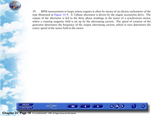 Powerplant and System Monitoring Instruments

                     39.     RPM measurement in larger piston engines is often by means of an electric tachometer of the
                     type illustrated at Figure 31-9. A 3-phase alternator is driven by the engine accessories drive. The
                     output of the alternator is fed to the three phase windings in the stator of a synchronous motor,
                     where a rotating magnetic field is set up by the alternating current. The speed of rotation of the
                     generator determines the frequency of the output alternating current, which in turn determines the
                     rotary speed of the stator field in the motor




Chapter 31 Page 18   © G LONGHURST 1999 All Rights Reserved Worldwide
 