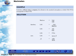 Machmeters

 EXAMPLE 5-3
                       EXAMPLE
                       Calculate, without using a computer, the altitude in the standard atmosphere at which TAS 470 kt
                       corresponds to Mach 0.82.

                       SOLUTION


                                                                       Mach no   =   TAS
                                                                                     ----------
                                                                                              -
                                                                                      LSS
                                                       therefore;      LSS       =        TAS
                                                                                     --------------------
                                                                                                        -
                                                                                     Mach no
                                                                       LSS       =    470
                                                                                     ---------
                                                                                             -
                                                                                     0.82
                                                                       LSS       =   573kt

                                                       now;            LSS       =   38.94 T

                                                                        T        =     LSS
                                                                                     ------------
                                                                                                -
                                                                                     38.94




Chapter 5 Page 13   © G LONGHURST 1999 All Rights Reserved Worldwide
 