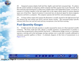 Powerplant and System Monitoring Instruments

                     49.     Integrated systems display both fuel flow (kg/hr) and total fuel consumed (kg). To achieve
                     this the system includes an integrator, which computes fuel flow against time to give fuel used. Fuel
                     flow metering and transmission is a little more complex than in the independent system. In essence it
                     consists of a turbine impeller in the fuel supply line to the engine whose speed of rotation depends
                     upon rate of fuel flow. Speed of rotation is converted into an electrical signal by electro-magnetic
                     induction and fed to a computer. The computer operates the fuel flow and consumption gauges.

                     50.     In large turbine engine fuel systems the flowmeter is usually situated in the high-pressure fuel
                     line between the fuel control unit (FCU) and the burner nozzles. The associated gauge typically
                     indicates both flow rate and fuel used and may incorporate a low fuel flow warning.

                     Fuel Quantity Gauges
                     51.     In light aircraft, fuel tank quantity is usually measured by means of a float-operated variable
                     resistance. The float, inside the tank, adjusts a variable resistance, or potentiometer to produce a
                     current flow proportional to float position (fuel level). A Wheatstone bridge circuit or a ratiometer
                     operates a moving coil in the fuel gauge, moving a pointer over a scale that is usually calibrated in
                     volumetric quantity (gallons or litres). A schematic diagram of this form of measurement is at
                     Figure 31-11.




Chapter 31 Page 23   © G LONGHURST 1999 All Rights Reserved Worldwide
 
