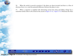 Powerplant and System Monitoring Instruments

                     56.    When the switch is moved to position C the plates are short-circuited and there is a flow of
                     electrons from x to y until the potential difference between the plates is zero.

                     57.  When a capacitor is supplied with alternating current the rising and falling voltage has a
                     somewhat similar effect to the switch in the circuit at Figure 31-12. Figure 31-13 illustrates the effect




Chapter 31 Page 26   © G LONGHURST 1999 All Rights Reserved Worldwide
 