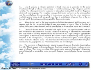 Powerplant and System Monitoring Instruments

                     63.     Loop B contains a reference capacitor of fixed value and is connected to the power
                     transformer through a balance potentiometer, or variable resistance, so the voltage in loop B is
                     variable. The balance potentiometer is adjusted by a two-phase motor, which also drives the pointer
                     of the tank contents gauge. The two phase windings of the motor are known as the reference phase
                     and the control phase, the reference phase is continuously energised from the power transformer
                     whilst the control phase is only energised when there is an imbalance of current flow in the two
                     loops, A and B. Both phases must be energised for the motor to rotate.

                     64.    When the fuel level in the tank is steady the balance potentiometer will have taken up a
                     position such that the current flow in loop B is the same as that in loop A. There is therefore no
                     voltage difference across resistance R and the control phase of the two-phase motor is not energised.

                     65.     Let us now assume that the level in the tank begins to fall. The capacitance of the tank unit
                     falls and therefore the current flow in loop A falls below that in loop B. The imbalance between the
                     two loops results in a voltage difference across the resistance R and a signal voltage is applied to the
                     control phase of the motor, via an amplifier. Because the current in the balancing loop B is greater
                     than that in the sensing loop A, a discriminator ensures that the control phase current is lagging
                     behind that in the reference phase. This determines that the direction of rotation of the two-phase
                     motor drives the gauge pointer and potentiometer wiper arm toward empty.

                     66.     The movement of the potentiometer wiper arm causes the current flow in the balancing loop
                     B to fall. When it is equal to the reduced current flow in the sensing loop A, the two loops are once
                     again in balance. There is now no voltage difference across the resistance R, so signal voltage to the
                     control phase falls to zero and the motor stops, with the gauge pointer indicating the new lower tank
                     level.




Chapter 31 Page 31   © G LONGHURST 1999 All Rights Reserved Worldwide
 