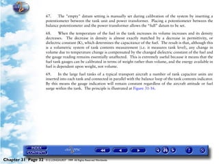 Powerplant and System Monitoring Instruments

                     67.    The "empty" datum setting is manually set during calibration of the system by inserting a
                     potentiometer between the tank unit and power transformer. Placing a potentiometer between the
                     balance potentiometer and the power transformer allows the “full” datum to be set.

                     68.      When the temperature of the fuel in the tank increases its volume increases and its density
                     decreases. The decrease in density is almost exactly matched by a decrease in permittivity, or
                     dielectric constant (K), which determines the capacitance of the fuel. The result is that, although this
                     is a volumetric system of tank contents measurement (i.e. it measures tank level), any change in
                     volume due to temperature change is compensated by the changed dielectric constant of the fuel and
                     the gauge reading remains essentially unaffected. This is extremely useful because it means that the
                     fuel tank gauges can be calibrated in terms of weight rather than volume, and the energy available in
                     fuel is dependent upon weight, not volume.

                     69.     In the large fuel tanks of a typical transport aircraft a number of tank capacitor units are
                     inserted into each tank and connected in parallel with the balance loop of the tank contents indicator.
                     By this means the gauge indication will remain constant regardless of the aircraft attitude or fuel
                     surge within the tank. The principle is illustrated at Figure 31-16.




Chapter 31 Page 32   © G LONGHURST 1999 All Rights Reserved Worldwide
 