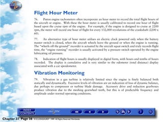 Powerplant and System Monitoring Instruments

                     Flight Hour Meter
                     76.     Piston engine tachometers often incorporate an hour meter to record the total flight hours of
                     the aircraft or engine. With these the hour meter is usually calibrated to record one hour of flight
                     based upon the cruise rpm of the engine. For example, if the engine is designed to cruise at 2200
                     rpm, the meter will record one hour of flight for every 132,000 revolutions of the crankshaft (2200 x
                     60).

                     77.     An alternative type of hour meter utilises an electric clock powered only when the battery
                     master switch is closed, when the aircraft wheels leave the ground or when the engine is running.
                     The “wheels off the ground” recorder is actuated by the aircraft squat switch and truly records flight
                     time, the “engine running” recorder is usually activated by a pressure switch operated by the engine
                     lubricating oil pressure.

                     78.    Indication of flight hours is usually displayed in digital form, with hours and tenths of hours
                     recorded. The display is cumulative and is very similar to the odometer (total distance) display
                     associated with a car speedometer.

                     Vibration Monitoring
                     79.     Vibration in a gas turbine is relatively limited since the engine is finely balanced both
                     statically and dynamically. Excessive levels of vibration are an indication of loss of dynamic balance,
                     due perhaps to compressor or turbine blade damage. Accessory drive and reduction gearboxes
                     produce vibration due to the meshing gearwheel teeth, but this is of predictable frequency and
                     amplitude under normal operating conditions.




Chapter 31 Page 36   © G LONGHURST 1999 All Rights Reserved Worldwide
 