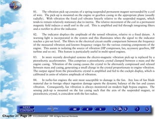Powerplant and System Monitoring Instruments

                     81.     The vibration pick-up consists of a spring-suspended permanent magnet surrounded by a coil
                     of wire. The pick-up is mounted on the engine or gearbox casing in the appropriate plane (usually
                     radially). With vibration the fixed coil vibrates linearly relative to the suspended magnet, which
                     tends to remain relatively stationary due to inertia. The relative movement of the coil in a permanent
                     magnetic field induces a small emf in the coil. This is amplified and fed through integrating filters
                     and a rectifier to drive the indicator.

                     82.    The indicator displays the amplitude of the sensed vibration, relative to a fixed datum. A
                     warning light is incorporated in the system and this illuminates when the signal to the indicator
                     reaches a pre-set level. The filters in the electrical circuit enable comparison between the frequency
                     of the measured vibration and known frequency ranges for the various rotating components of the
                     engine. This assists in isolating the source of vibration (HP compressor, fan, accessory gearbox, HP
                     turbine and so on). This feature is particularly useful in multi-spool engines.

                     83.     In more recently developed systems the electro-magnetic vibration pick-up is replaced by a
                     piezoelectric accelerometer. This comprises a piezoelectric crystal clamped between a mass and the
                     engine casing. Vibration of the casing causes the crystal to be alternately compressed and relaxed
                     between mass and casing, generating a small charge in the crystal proportionate to engine vibration.
                     The output signal from the piezoelectric crystal is amplified and fed to the cockpit display, which is
                     calibrated in units of relative amplitude of vibration.

                     84.     In turbo-fan engines the unit most susceptible to damage is the fan. Any loss of fan blade
                     material due to foreign object ingestion damage upsets the dynamic balance of the fan and causes
                     vibration. Consequently, fan vibration is always monitored on modern high bypass engines. The
                     sensing pick-up is mounted on the fan casing such that the axis of the suspended magnet, or
                     piezoelectric crystal, is coincident with the fan radius.




Chapter 31 Page 39   © G LONGHURST 1999 All Rights Reserved Worldwide
 