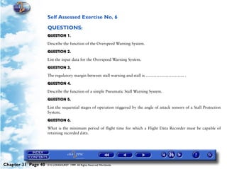 Powerplant and System Monitoring Instruments

                     Self Assessed Exercise No. 6

                     QUESTIONS:
                     QUESTION 1.

                     Describe the function of the Overspeed Warning System.

                     QUESTION 2.

                     List the input data for the Overspeed Warning System.

                     QUESTION 3.

                     The regulatory margin between stall warning and stall is ……………………….. .

                     QUESTION 4.

                     Describe the function of a simple Pneumatic Stall Warning System.

                     QUESTION 5.

                     List the sequential stages of operation triggered by the angle of attack sensors of a Stall Protection
                     System.

                     QUESTION 6.

                     What is the minimum period of flight time for which a Flight Data Recorder must be capable of
                     retaining recorded data.




Chapter 31 Page 40   © G LONGHURST 1999 All Rights Reserved Worldwide
 