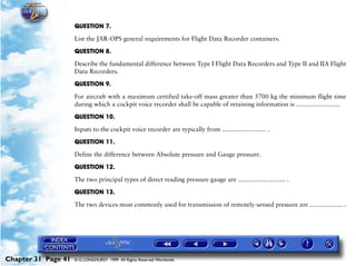 Powerplant and System Monitoring Instruments

                     QUESTION 7.

                     List the JAR-OPS general requirements for Flight Data Recorder containers.

                     QUESTION 8.

                     Describe the fundamental difference between Type I Flight Data Recorders and Type II and IIA Flight
                     Data Recorders.

                     QUESTION 9.

                     For aircraft with a maximum certified take-off mass greater than 5700 kg the minimum flight time
                     during which a cockpit voice recorder shall be capable of retaining information is …………………

                     QUESTION 10.

                     Inputs to the cockpit voice recorder are typically from ………………… .

                     QUESTION 11.

                     Define the difference between Absolute pressure and Gauge pressure.

                     QUESTION 12.

                     The two principal types of direct reading pressure gauge are ………………….. .

                     QUESTION 13.

                     The two devices most commonly used for transmission of remotely-sensed pressure are ……………. .




Chapter 31 Page 41   © G LONGHURST 1999 All Rights Reserved Worldwide
 
