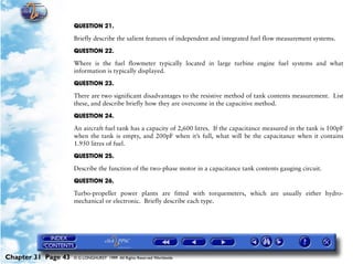 Powerplant and System Monitoring Instruments

                     QUESTION 21.

                     Briefly describe the salient features of independent and integrated fuel flow measurement systems.

                     QUESTION 22.

                     Where is the fuel flowmeter typically located in large turbine engine fuel systems and what
                     information is typically displayed.

                     QUESTION 23.

                     There are two significant disadvantages to the resistive method of tank contents measurement. List
                     these, and describe briefly how they are overcome in the capacitive method.

                     QUESTION 24.

                     An aircraft fuel tank has a capacity of 2,600 litres. If the capacitance measured in the tank is 100pF
                     when the tank is empty, and 200pF when it’s full, what will be the capacitance when it contains
                     1.950 litres of fuel.

                     QUESTION 25.
                     Describe the function of the two-phase motor in a capacitance tank contents gauging circuit.

                     QUESTION 26.

                     Turbo-propeller power plants are fitted with torquemeters, which are usually either hydro-
                     mechanical or electronic. Briefly describe each type.




Chapter 31 Page 43   © G LONGHURST 1999 All Rights Reserved Worldwide
 