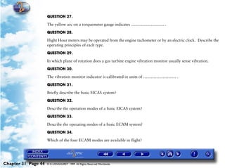 Powerplant and System Monitoring Instruments

                     QUESTION 27.

                     The yellow arc on a torquemeter gauge indicates ……………………. .

                     QUESTION 28.

                     Flight Hour meters may be operated from the engine tachometer or by an electric clock. Describe the
                     operating principles of each type.

                     QUESTION 29.

                     In which plane of rotation does a gas turbine engine vibration monitor usually sense vibration.

                     QUESTION 30.

                     The vibration monitor indicator is calibrated in units of ……………………. .

                     QUESTION 31.

                     Briefly describe the basic EICAS system?

                     QUESTION 32.

                     Describe the operation modes of a basic EICAS system?
                     QUESTION 33.

                     Describe the operating modes of a basic ECAM system?

                     QUESTION 34.

                     Which of the four ECAM modes are available in flight?




Chapter 31 Page 44   © G LONGHURST 1999 All Rights Reserved Worldwide
 