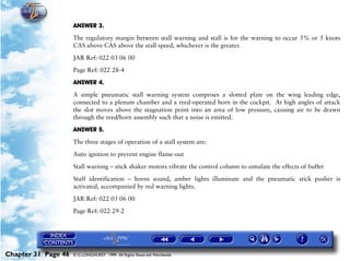 Powerplant and System Monitoring Instruments

                     ANSWER 3.

                     The regulatory margin between stall warning and stall is for the warning to occur 5% or 5 knots
                     CAS above CAS above the stall speed, whichever is the greater.

                     JAR Ref: 022 03 06 00

                     Page Ref: 022 28-4

                     ANSWER 4.

                     A simple pneumatic stall warning system comprises a slotted plate on the wing leading edge,
                     connected to a plenum chamber and a reed-operated horn in the cockpit. At high angles of attack
                     the slot moves above the stagnation point into an area of low pressure, causing air to be drawn
                     through the reed/horn assembly such that a noise is emitted.

                     ANSWER 5.

                     The three stages of operation of a stall system are:

                     Auto ignition to prevent engine flame-out
                     Stall warning – stick shaker motors vibrate the control column to simulate the effects of buffet

                     Staff identification – horns sound, amber lights illuminate and the pneumatic stick pusher is
                     activated, accompanied by red warning lights.

                     JAR Ref: 022 03 06 00

                     Page Ref: 022 29-2




Chapter 31 Page 46   © G LONGHURST 1999 All Rights Reserved Worldwide
 