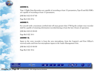 Powerplant and System Monitoring Instruments

                     ANSWER 8.

                     Type 1 Flight Data Recorders are capable of recording at least 32 parameters; Type II and IIA FDR’s
                     are capable of recording at least 15 parameters.

                     JAR Ref: 022 03 07 00

                     Page Ref: 022 29-6

                     ANSWER 9.

                     For aircraft with a maximum certified take-off mass greater than 5700 kg the cockpit voice recorder
                     shall be capable of retaining information recorded during at least the last 2 hours of operation.

                     JAR Ref: 022 03 08 00

                     Page Ref: 022 30-1

                     ANSWER 10.

                     Input to the voice recorder is from the area microphone, from the Captain’s and First Officer’s
                     received audio and from hot microphone inputs to the Audio Management Unit.

                     JAR Ref: 022 03 08 00

                     Page Ref: 022 30-6




Chapter 31 Page 48   © G LONGHURST 1999 All Rights Reserved Worldwide
 