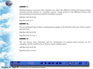 Powerplant and System Monitoring Instruments

                     ANSWER 11.

                     Absolute pressure is pressure above absolute zero, that is the difference between the pressure being
                     measured and the pressure in a complete vacuum. Gauge pressure is the difference between the
                     pressured being measured and ambient atmospheric pressure.

                     JAR Ref: 022 04 01 00

                     Page Ref: 022 31-1

                     ANSWER 12.

                     The two principal types of direct reading pressure gauge are the Bourdon tube type and the capsule
                     operated type.

                     JAR Ref: 022 04 01 00

                     Page Ref: 022 31-2 & 3

                     ANSWER 13.

                     The two devices most commonly used for transmission of remotely-sensed pressure are the
                     ratiometer and the synchronous, or Desynn remote reading system.

                     JAR Ref: 022 04 01 00

                     Page Ref: 022 31-4 & 5




Chapter 31 Page 49   © G LONGHURST 1999 All Rights Reserved Worldwide
 