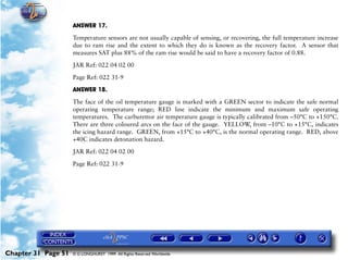 Powerplant and System Monitoring Instruments

                     ANSWER 17.

                     Temperature sensors are not usually capable of sensing, or recovering, the full temperature increase
                     due to ram rise and the extent to which they do is known as the recovery factor. A sensor that
                     measures SAT plus 88% of the ram rise would be said to have a recovery factor of 0.88.

                     JAR Ref: 022 04 02 00

                     Page Ref: 022 31-9

                     ANSWER 18.

                     The face of the oil temperature gauge is marked with a GREEN sector to indicate the safe normal
                     operating temperature range; RED line indicate the minimum and maximum safe operating
                     temperatures. The carburettor air temperature gauge is typically calibrated from –50°C to +150°C.
                     There are three coloured arcs on the face of the gauge. YELLOW, from –10°C to +15°C, indicates
                     the icing hazard range. GREEN, from +15°C to +40°C, is the normal operating range. RED, above
                     +40C indicates detonation hazard.

                     JAR Ref: 022 04 02 00

                     Page Ref: 022 31-9




Chapter 31 Page 51   © G LONGHURST 1999 All Rights Reserved Worldwide
 