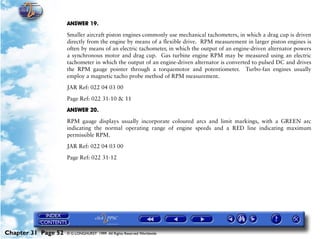 Powerplant and System Monitoring Instruments

                     ANSWER 19.

                     Smaller aircraft piston engines commonly use mechanical tachometers, in which a drag cup is driven
                     directly from the engine by means of a flexible drive. RPM measurement in larger piston engines is
                     often by means of an electric tachometer, in which the output of an engine-driven alternator powers
                     a synchronous motor and drag cup. Gas turbine engine RPM may be measured using an electric
                     tachometer in which the output of an engine-driven alternator is converted to pulsed DC and drives
                     the RPM gauge pointer through a torquemotor and potentiometer. Turbo-fan engines usually
                     employ a magnetic tacho probe method of RPM measurement.

                     JAR Ref: 022 04 03 00

                     Page Ref: 022 31-10 & 11

                     ANSWER 20.

                     RPM gauge displays usually incorporate coloured arcs and limit markings, with a GREEN arc
                     indicating the normal operating range of engine speeds and a RED line indicating maximum
                     permissible RPM.

                     JAR Ref: 022 04 03 00

                     Page Ref: 022 31-12




Chapter 31 Page 52   © G LONGHURST 1999 All Rights Reserved Worldwide
 