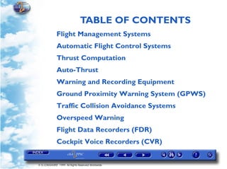 TABLE OF CONTENTS
             Flight Management Systems
             Automatic Flight Control Systems
             Thrust Computation
             Auto-Thrust
             Warning and Recording Equipment
             Ground Proximity Warning System (GPWS)
             Traffic Collision Avoidance Systems
             Overspeed Warning
             Flight Data Recorders (FDR)
             Cockpit Voice Recorders (CVR)


© G LONGHURST 1999 All Rights Reserved Worldwide
 