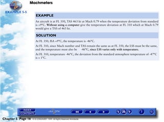 Machmeters

 EXAMPLE 5-5
                       EXAMPLE
                       An aircraft is at FL 350, TAS 463 kt at Mach 0.79 when the temperature deviation from standard
                       is +9°C. Without using a computer give the temperature deviation at FL 310 which at Mach 0.79
                       would give a TAS of 463 kt.

                       SOLUTION
                       At FL 350, ISA +9°C, the temperature is -46°C.
                       At FL 310, since Mach number and TAS remain the same as at FL 350, the LSS must be the same,
                       and the temperature must also be -46°C, since LSS varies only with temperature.
                       At FL 310, temperature -46°C, the deviation from the standard atmosphere temperature of -47°C
                       is + 1°C.




Chapter 5 Page 16   © G LONGHURST 1999 All Rights Reserved Worldwide
 