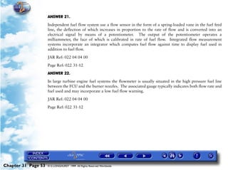 Powerplant and System Monitoring Instruments

                     ANSWER 21.

                     Independent fuel flow system use a flow sensor in the form of a spring-loaded vane in the fuel feed
                     line, the deflection of which increases in proportion to the rate of flow and is converted into an
                     electrical signal by means of a potentiometer. The output of the potentiometer operates a
                     milliammeter, the face of which is calibrated in rate of fuel flow. Integrated flow measurement
                     systems incorporate an integrator which computes fuel flow against time to display fuel used in
                     addition to fuel flow.
                     JAR Ref: 022 04 04 00

                     Page Ref: 022 31-12

                     ANSWER 22.

                     In large turbine engine fuel systems the flowmeter is usually situated in the high pressure fuel line
                     between the FCU and the burner nozzles. The associated gauge typically indicates both flow rate and
                     fuel used and may incorporate a low fuel flow warning.

                     JAR Ref: 022 04 04 00
                     Page Ref: 022 31-12




Chapter 31 Page 53   © G LONGHURST 1999 All Rights Reserved Worldwide
 