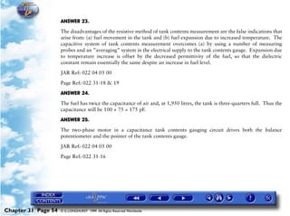 Powerplant and System Monitoring Instruments

                     ANSWER 23.

                     The disadvantages of the resistive method of tank contents measurement are the false indications that
                     arise from: (a) fuel movement in the tank and (b) fuel expansion due to increased temperature. The
                     capacitive system of tank contents measurement overcomes (a) by using a number of measuring
                     probes and an ”averaging” system in the electrical supply to the tank contents gauge. Expansion due
                     to temperature increase is offset by the decreased permittivity of the fuel, so that the dielectric
                     constant remain essentially the same despite an increase in fuel level.
                     JAR Ref: 022 04 05 00

                     Page Ref: 022 31-18 & 19

                     ANSWER 24.

                     The fuel has twice the capacitance of air and, at 1,950 litres, the tank is three-quarters full. Thus the
                     capacitance will be 100 + 75 = 175 pF.

                     ANSWER 25.

                     The two-phase motor in a capacitance tank contents gauging circuit drives both the balance
                     potentiometer and the pointer of the tank contents gauge.
                     JAR Ref: 022 04 05 00

                     Page Ref: 022 31-16




Chapter 31 Page 54   © G LONGHURST 1999 All Rights Reserved Worldwide
 