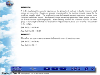 Powerplant and System Monitoring Instruments

                     ANSWER 26.

                     A hydro-mechanical torquemeter operates on the principle of a closed hydraulic system in which
                     pistons are moved in cylinders an amount proportional to the turning moment created by the
                     revolving propeller shaft . The resultant increase in hydraulic pressure operates a pressure gauge
                     calibrated to indicate torque. An electronic torque measuring system uses strain gauges located in
                     the drive train from engine to propeller. As the twisting moment due to torque increases the strain
                     gauge is increasingly distorted and its electrical output increases; this is used to drive a torquemeter
                     in the cockpit.

                     JAR Ref: 022 04 06 00

                     Page Ref: 022 31-18 & 19

                     ANSWER 27.

                     The yellow arc on a torquemeter gauge indicates the onset of negative torque.

                     JAR Ref: 022 04 06 00

                     Page Ref: 022 31-19




Chapter 31 Page 55   © G LONGHURST 1999 All Rights Reserved Worldwide
 