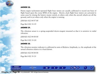 Powerplant and System Monitoring Instruments

                     ANSWER 28.

                     Piston engine tachometer-operated flight hour meters are usually calibrated to record one hour of
                     flight based upon the cruise RPM of the engine. Electric clock flight hour meters are activated in
                     some cases by closing the battery master switch, in others only when the aircraft wheels are off the
                     ground, and in yet others only when the engine is running.

                     JAR Ref: 022 04 07 00

                     Page Ref: 022 31-19

                     ANSWER 29.

                     The vibration sensor is a spring-suspended electro-magnet mounted so that it is sensitive to radial
                     vibration.

                     JAR Ref: 022 04 08 00

                     Page Ref: 022 31-20

                     ANSWER 30.
                     The vibration monitor indicator is calibrated in units of Relative Amplitude, i.e. the amplitude of the
                     sensed vibration relative to a fixed datum.

                     JAR Ref: 022 04 08 00

                     Page Ref: 022 31-21




Chapter 31 Page 56   © G LONGHURST 1999 All Rights Reserved Worldwide
 
