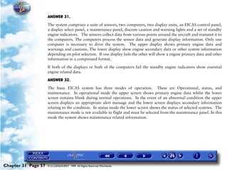 Powerplant and System Monitoring Instruments

                     ANSWER 31.

                     The system comprises a suite of sensors, two computers, two display units, an EICAS control panel,
                     a display select panel, a maintenance panel, discrete caution and warning lights and a set of standby
                     engine indicators. The sensors collect data from various points around the aircraft and transmit it to
                     the computers. The computers process the sensor data and generate display information. Only one
                     computer is necessary to drive the system. The upper display shows primary engine data and
                     warnings and cautions. The lower display show engine secondary data or other system information
                     depending on pilot selection. If one display fails the other will show a engine primary data and other
                     information in a compressed format.

                     If both of the displays or both of the computers fail the standby engine indicators show essential
                     engine related data.

                     ANSWER 32.

                     The basic EICAS system has three modes of operation. These are Operational, status, and
                     maintenance. In operational mode the upper screen shows primary engine data whilst the lower
                     screen remains blank during normal operations. In the event of an abnormal condition the upper
                     screen displays an appropriate alert massage and the lower screen displays secondary information
                     relating to the condition. In status mode the lower screen shows the status of selected systems. The
                     maintenance mode is not available in flight and must be selected from the maintenance panel. In this
                     mode the system shows maintenance related information.




Chapter 31 Page 57   © G LONGHURST 1999 All Rights Reserved Worldwide
 