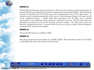 Powerplant and System Monitoring Instruments

                     ANSWER 33.

                     The ECAM system has four modes of operation. These are normal, advisory, failure and manual. In
                     normal mode the system displays information relating to the current stage of flight. This information
                     is shown in checklist form on the left screen and in diagrammatic form on the right screen. In
                     advisory mode is selected automatically in the event of a non-emergency change in the status of any
                     of the monitored systems.      Failure mode takes precedence over all others and is selected
                     automatically if any monitored system parameter exceeds pre-set limits. The left screen shows an
                     appropriate warning and a list of the necessary corrective actions. The right screen shows the
                     situation in diagrammatic form. In manual mode the crew can call up a range of selected diagrams,
                     accompanied by system status messages.

                     ANSWER 34.

                     All four ECAM modes are available in flight.

                     ANSWER 35.
                     Only the operational and status modes are available in flight. The maintenance mode is not available
                     on the flight deck and can be used only on the ground.




Chapter 31 Page 58   © G LONGHURST 1999 All Rights Reserved Worldwide
 