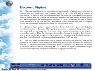 Powerplant and System Monitoring Instruments

                     Electronic Displays
                     85.    The conventional engine and system instrumentation display of a large multi-engine aircraft
                     consisted of a large panel with a mass of gauges, usually of the circular scale variety, mounted in
                     rows upon it. To assist the flight engineer in monitoring the display the gauges would be arranged in
                     a logical manner with, for example, the oil pressure gauges for the four engines mounted side-by-
                     side. Thus, the engineer was able to monitor the display at a glance by ensuring that each of the four
                     gauge pointers was in the same position. When system indications were normal the actual gauge
                     reading was unimportant, merely the normality was subconsciously noted.

                     86.     Electronic "glass cockpit" engines and system displays follow this logic by only displaying
                     essential information to the pilots. That is, engine information of fundamental importance such as
                     rpm, thrust and turbine temperature (known as primary engine information) and any engine or
                     system abnormalities. Thus, the information displayed to the pilots is limited to that which they
                     need to know for the safe operation of the aircraft at any given time and the display size can be
                     accordingly limited to small, easily monitored cathode ray tube (CRT) displays.

                     87.     The most widely used electronic display system is the engine indicating and crew alerting
                     system (EICAS), in which engine and system information is continuously recorded, and displayed as
                     required. An intermediate electronic/conventional system is used in the early Airbus aircraft, known
                     as electronic centralised aircraft monitoring (ECAM), in which the engine instrumentation display
                     uses conventional gauging, but systems information is displayed electronically.




Chapter 31 Page 59   © G LONGHURST 1999 All Rights Reserved Worldwide
 
