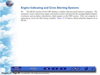 Powerplant and System Monitoring Instruments

                     Engine Indicating and Crew Alerting Systems
                     88.    The EICAS consists of two CRT displays, a display selection panel and two computers. The
                     computers receive inputs from engine and system sensors and generate the analogue/digital displays
                     of primary and secondary information, which appear on the CRT screens. Only one computer is
                     operating at a time, the other being a standby. Figure 31-19 shows a block schematic diagram of an
                     EICAS.




Chapter 31 Page 60   © G LONGHURST 1999 All Rights Reserved Worldwide
 