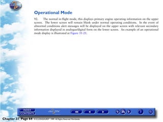 Powerplant and System Monitoring Instruments

                     Operational Mode
                     92.    The normal in-flight mode, this displays primary engine operating information on the upper
                     screen. The lower screen will remain blank under normal operating conditions. In the event of
                     abnormal conditions alert messages will be displayed on the upper screen with relevant secondary
                     information displayed in analogue/digital form on the lower screen. An example of an operational
                     mode display is illustrated at Figure 31-21.




Chapter 31 Page 64   © G LONGHURST 1999 All Rights Reserved Worldwide
 