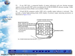 Powerplant and System Monitoring Instruments

                     93.     If one CRT fails, a compacted display of engine indications and crew alerting messages
                     appears on the operable CRT screen, accompanied by an EICAS DISPLAY advisory message. Under
                     these circumstances Status Mode is not available in flight.

                     94.     If both EICAS computers and/or CRT's fail a standby engine indicator is activated. This
                     provides a limited light-emitting diode (LED) display of primary engine operating parameters as
                     illustrated at Figure 31-23.

 FIGURE 31-23
 Standby Engine
 Indicator




Chapter 31 Page 68   © G LONGHURST 1999 All Rights Reserved Worldwide
 