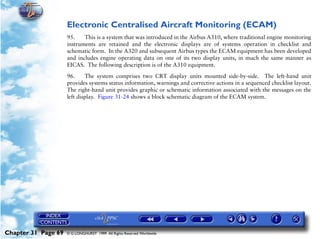 Powerplant and System Monitoring Instruments

                     Electronic Centralised Aircraft Monitoring (ECAM)
                     95.    This is a system that was introduced in the Airbus A310, where traditional engine monitoring
                     instruments are retained and the electronic displays are of systems operation in checklist and
                     schematic form. In the A320 and subsequent Airbus types the ECAM equipment has been developed
                     and includes engine operating data on one of its two display units, in much the same manner as
                     EICAS. The following description is of the A310 equipment.

                     96.     The system comprises two CRT display units mounted side-by-side. The left-hand unit
                     provides systems status information, warnings and corrective actions in a sequenced checklist layout.
                     The right-hand unit provides graphic or schematic information associated with the messages on the
                     left display. Figure 31-24 shows a block schematic diagram of the ECAM system.




Chapter 31 Page 69   © G LONGHURST 1999 All Rights Reserved Worldwide
 