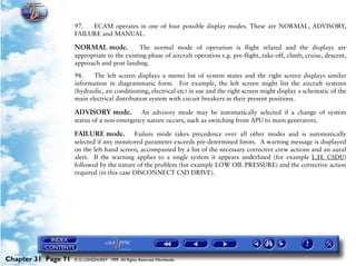 Powerplant and System Monitoring Instruments

                     97.  ECAM operates in one of four possible display modes. These are NORMAL, ADVISORY,
                     FAILURE and MANUAL.

                     NORMAL mode.             The normal mode of operation is flight related and the displays are
                     appropriate to the existing phase of aircraft operation e.g. pre-flight, take-off, climb, cruise, descent,
                     approach and post-landing.

                     98.    The left screen displays a memo list of system states and the right screen displays similar
                     information in diagrammatic form. For example, the left screen might list the aircraft systems
                     (hydraulic, air conditioning, electrical etc) in use and the right screen might display a schematic of the
                     main electrical distribution system with circuit breakers in their present positions.

                     ADVISORY mode.          An advisory mode may be automatically selected if a change of system
                     status of a non-emergency nature occurs, such as switching from APU to main generators.

                     FAILURE mode.          Failure mode takes precedence over all other modes and is automatically
                     selected if any monitored parameter exceeds pre-determined limits. A warning message is displayed
                     on the left-hand screen, accompanied by a list of the necessary corrective crew actions and an aural
                     alert. If the warning applies to a single system it appears underlined (for example L.H. CSDU)
                     followed by the nature of the problem (for example LOW OIL PRESSURE) and the corrective action
                     required (in this case DISCONNECT CSD DRIVE).




Chapter 31 Page 71   © G LONGHURST 1999 All Rights Reserved Worldwide
 