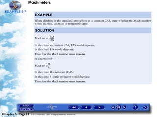 Machmeters

 EXAMPLE 5-7
                        EXAMPLE
                       When climbing in the standard atmosphere at a constant CAS, state whether the Mach number
                       would increase, decrease or remain the same.

                        SOLUTION
                                  TAS
                        Mach no = ----------
                                           -
                                   LSS
                       In the climb at constant CAS, TAS would increase.
                       In the climb LSS would decrease.
                       Therefore the Mach number must increase.
                       or alternatively:
                                  D
                        Mach no α ---
                                    -
                                   S
                       In the climb D is constant (CAS).
                       In the climb S (static pressure) would decrease.
                       Therefore the Mach number must increase.




Chapter 5 Page 18   © G LONGHURST 1999 All Rights Reserved Worldwide
 