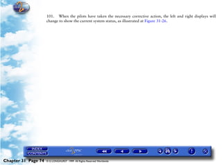 Powerplant and System Monitoring Instruments

                     101. When the pilots have taken the necessary corrective action, the left and right displays will
                     change to show the current system status, as illustrated at Figure 31-26.




Chapter 31 Page 74   © G LONGHURST 1999 All Rights Reserved Worldwide
 