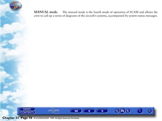 Powerplant and System Monitoring Instruments

                     MANUAL mode.             The manual mode is the fourth mode of operation of ECAM and allows the
                     crew to call up a series of diagrams of the aircraft's systems, accompanied by system status messages.




Chapter 31 Page 76   © G LONGHURST 1999 All Rights Reserved Worldwide
 