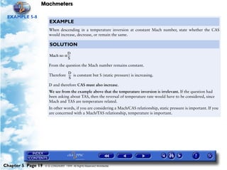 Machmeters

 EXAMPLE 5-8
                       EXAMPLE
                      When descending in a temperature inversion at constant Mach number, state whether the CAS
                      would increase, decrease, or remain the same.

                       SOLUTION
                                 D
                       Mach no α ---
                                   -
                                  S
                      From the question the Mach number remains constant.
                                D
                      Therefore --- is constant but S (static pressure) is increasing.
                                  -
                                 S
                      D and therefore CAS must also increase.
                      We see from the example above that the temperature inversion is irrelevant. If the question had
                      been asking about TAS, then the reversal of temperature rate would have to be considered, since
                      Mach and TAS are temperature related.
                      In other words, if you are considering a Mach/CAS relationship, static pressure is important. If you
                      are concerned with a Mach/TAS relationship, temperature is important.




Chapter 5 Page 19   © G LONGHURST 1999 All Rights Reserved Worldwide
 