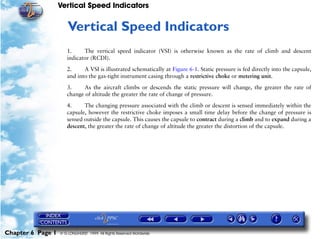 Vertical Speed Indicators


                      6   Vertical Speed Indicators
                      1.     The vertical speed indicator (VSI) is otherwise known as the rate of climb and descent
                      indicator (RCDI).

                      2.     A VSI is illustrated schematically at Figure 6-1. Static pressure is fed directly into the capsule,
                      and into the gas-tight instrument casing through a restrictive choke or metering unit.

                      3.     As the aircraft climbs or descends the static pressure will change, the greater the rate of
                      change of altitude the greater the rate of change of pressure.

                      4.     The changing pressure associated with the climb or descent is sensed immediately within the
                      capsule, however the restrictive choke imposes a small time delay before the change of pressure is
                      sensed outside the capsule. This causes the capsule to contract during a climb and to expand during a
                      descent, the greater the rate of change of altitude the greater the distortion of the capsule.




Chapter 6 Page 1   © G LONGHURST 1999 All Rights Reserved Worldwide
 