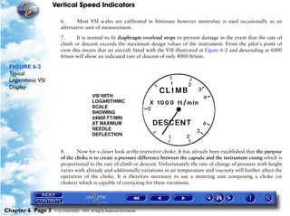 Vertical Speed Indicators

                      6.     Most VSI scales are calibrated in ft/minute however metres/sec is used occasionally as an
                      alternative unit of measurement.

                      7.     It is normal to fit diaphragm overload stops to prevent damage in the event that the rate of
                      climb or descent exceeds the maximum design values of the instrument. From the pilot's point of
                      view this means that an aircraft fitted with the VSI illustrated at Figure 6-2 and descending at 6000
                      ft/min will show an indicated rate of descent of only 4000 ft/min.

 FIGURE 6-2
 Typical
 Logarithmic VSI
 Display




                      8.      Now for a closer look at the restrictive choke. It has already been established that the purpose
                      of the choke is to create a pressure difference between the capsule and the instrument casing which is
                      proportional to the rate of climb or descent. Unfortunately the rate of change of pressure with height
                      varies with altitude and additionally variations in air temperature and viscosity will further affect the
                      operation of the choke. It is therefore necessary to use a metering unit comprising a choke (or
                      chokes) which is capable of correcting for these variations.




Chapter 6 Page 3   © G LONGHURST 1999 All Rights Reserved Worldwide
 