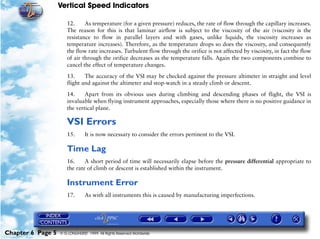 Vertical Speed Indicators

                      12.     As temperature (for a given pressure) reduces, the rate of flow through the capillary increases.
                      The reason for this is that laminar airflow is subject to the viscosity of the air (viscosity is the
                      resistance to flow in parallel layers and with gases, unlike liquids, the viscosity increases as
                      temperature increases). Therefore, as the temperature drops so does the viscosity, and consequently
                      the flow rate increases. Turbulent flow through the orifice is not affected by viscosity, in fact the flow
                      of air through the orifice decreases as the temperature falls. Again the two components combine to
                      cancel the effect of temperature changes.

                      13.     The accuracy of the VSI may be checked against the pressure altimeter in straight and level
                      flight and against the altimeter and stop-watch in a steady climb or descent.

                      14.     Apart from its obvious uses during climbing and descending phases of flight, the VSI is
                      invaluable when flying instrument approaches, especially those where there is no positive guidance in
                      the vertical plane.

                      VSI Errors
                      15.       It is now necessary to consider the errors pertinent to the VSI.

                      Time Lag
                      16.     A short period of time will necessarily elapse before the pressure differential appropriate to
                      the rate of climb or descent is established within the instrument.

                      Instrument Error
                      17.       As with all instruments this is caused by manufacturing imperfections.




Chapter 6 Page 5   © G LONGHURST 1999 All Rights Reserved Worldwide
 