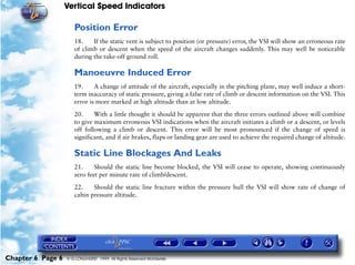 Vertical Speed Indicators

                      Position Error
                      18.    If the static vent is subject to position (or pressure) error, the VSI will show an erroneous rate
                      of climb or descent when the speed of the aircraft changes suddenly. This may well be noticeable
                      during the take-off ground roll.

                      Manoeuvre Induced Error
                      19.     A change of attitude of the aircraft, especially in the pitching plane, may well induce a short-
                      term inaccuracy of static pressure, giving a false rate of climb or descent information on the VSI. This
                      error is more marked at high altitude than at low altitude.

                      20.     With a little thought it should be apparent that the three errors outlined above will combine
                      to give maximum erroneous VSI indications when the aircraft initiates a climb or a descent, or levels
                      off following a climb or descent. This error will be most pronounced if the change of speed is
                      significant, and if air brakes, flaps or landing gear are used to achieve the required change of altitude.

                      Static Line Blockages And Leaks
                      21.     Should the static line become blocked, the VSI will cease to operate, showing continuously
                      zero feet per minute rate of climb/descent.

                      22.    Should the static line fracture within the pressure hull the VSI will show rate of change of
                      cabin pressure altitude.




Chapter 6 Page 6   © G LONGHURST 1999 All Rights Reserved Worldwide
 