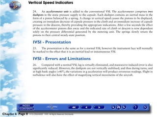 Vertical Speed Indicators

                      24.     An accelerometer unit is added to the conventional VSI. The accelerometer comprises two
                      dashpots in the static pressure supply to the capsule. Each dashpot contains an inertial mass in the
                      form of a piston balanced by a spring. A change in vertical speed causes the pistons to be displaced,
                      creating an immediate decrease of capsule pressure in the climb and an immediate increase of capsule
                      pressure in the descent, thereby providing the appropriate indications. After a few seconds the effect
                      of the accelerometer pistons dies away and the indicated rate of climb or descent is now dependant
                      solely on the pressure differential generated by the metering unit. The springs slowly return the
                      pistons to their central steady-state position.

                      IVSI - Presentation
                      25.   The presentation is the same as for a normal VSI, however the instrument face will normally
                      be marked to the effect that it is an inertial-lead or instantaneous VSI.

                      IVSI - Errors and Limitations
                      26.     Compared with a normal VSI, lag is virtually eliminated, and manoeuvre-induced error is also
                      significantly reduced. However, the dashpots are not vertically stabilised, and thus during turns, and
                      at high bank angles (>40°), the variations in g acceleration will produce erroneous readings. Flight in
                      turbulence will also have the effect of magnifying vertical movements of the aircraft.




Chapter 6 Page 8   © G LONGHURST 1999 All Rights Reserved Worldwide
 