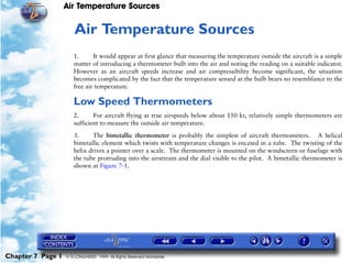 Air Temperature Sources


                      7   Air Temperature Sources
                      1.      It would appear at first glance that measuring the temperature outside the aircraft is a simple
                      matter of introducing a thermometer bulb into the air and noting the reading on a suitable indicator.
                      However as an aircraft speeds increase and air compressibility become significant, the situation
                      becomes complicated by the fact that the temperature sensed at the bulb bears no resemblance to the
                      free air temperature.

                      Low Speed Thermometers
                      2.      For aircraft flying at true airspeeds below about 150 kt, relatively simple thermometers are
                      sufficient to measure the outside air temperature.

                      3.     The bimetallic thermometer is probably the simplest of aircraft thermometers. A helical
                      bimetallic element which twists with temperature changes is encased in a tube. The twisting of the
                      helix drives a pointer over a scale. The thermometer is mounted on the windscreen or fuselage with
                      the tube protruding into the airstream and the dial visible to the pilot. A bimetallic thermometer is
                      shown at Figure 7-1.




Chapter 7 Page 1   © G LONGHURST 1999 All Rights Reserved Worldwide
 