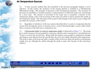 Air Temperature Sources

                      11.     A more accurate method than that described in the previous paragraph employs a servo
                      indicator. In this system, the resistance of the sensing element is included in a self-balancing
                      (Wheatstone) bridge. The principle of operation is that of balancing resistances. The resistance of
                      the sensor is matched by a variable resistance (a potentiometer) in which the wiper arm is positioned
                      by a servo loop. The amount of movement of the wiper arm is constantly a measure of the
                      temperature change, and it is the movement of the wiper arm which is used to position the needle on
                      the temperature gauge. The advantage of this system is that changes in the sensor circuit voltage will
                      not affect the accuracy of the system.

                      12.     Regardless of whichever of the two systems described above is used, it is important that the
                      current flow through the sensor is minimal, since a current flowing through a circuit within which
                      there is resistance will itself cause a temperature rise.

                      13.    A Rosemount probe (or total air temperature probe) is illustrated at Figure 7-3. The probe
                      has a small resistance coil surrounded by concentric cylinders and is mounted on a streamlined strut
                      50 mm or so from the aircraft skin. Being small, the element reacts quickly to temperature changes
                      and being at some distance from the aircraft skin, the coil is not unduly affected by skin temperature.
                      The probe is open at the front end while a smaller orifice at the rear allows the probe to continuously
                      sample new air, although the airflow through the probe is quite slow because of the restrictions
                      within it.




Chapter 7 Page 6   © G LONGHURST 1999 All Rights Reserved Worldwide
 