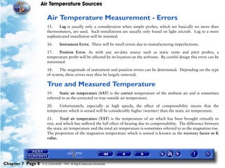 Air Temperature Sources

                      Air Temperature Measurement - Errors
                      15.    Lag is usually only a consideration when simple probes, which are basically no more than
                      thermometers, are used. Such installations are usually only found on light aircraft. Lag in a more
                      sophisticated installation will be minimal.

                      16.       Instrument Error. There will be small errors due to manufacturing imperfections.

                      17.   Position Error. As with any air-data source such as static vents and pitot probes, a
                      temperature probe will be affected by its location on the airframe. By careful design this error can be
                      minimised.

                      18.     The magnitude of instrument and position errors can be determined. Depending on the type
                      of system, these errors may then be largely removed.

                      True and Measured Temperature
                      19.     Static air temperature (SAT) is the correct temperature of the ambient air and is sometimes
                      referred to as the corrected or true outside air temperature.

                      20.   Unfortunately, especially at high speeds, the effect of compressibility means that the
                      temperature which is sensed will be considerably higher (warmer) than the static air temperature.
                      21.     Total air temperature (TAT) is the temperature of air which has been brought virtually to
                      rest, and which has suffered the full effect of heating due to compressibility. The difference between
                      the static air temperature and the total air temperature is sometimes referred to as the stagnation rise.
                      The proportion of the stagnation temperature which is sensed is known as the recovery factor or K
                      value.




Chapter 7 Page 8   © G LONGHURST 1999 All Rights Reserved Worldwide
 