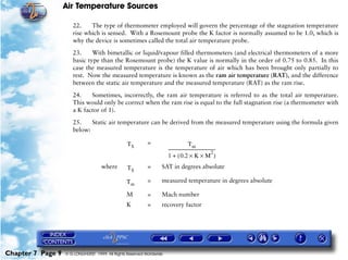 Air Temperature Sources

                      22.    The type of thermometer employed will govern the percentage of the stagnation temperature
                      rise which is sensed. With a Rosemount probe the K factor is normally assumed to be 1.0, which is
                      why the device is sometimes called the total air temperature probe.

                      23.     With bimetallic or liquid/vapour filled thermometers (and electrical thermometers of a more
                      basic type than the Rosemount probe) the K value is normally in the order of 0.75 to 0.85. In this
                      case the measured temperature is the temperature of air which has been brought only partially to
                      rest. Now the measured temperature is known as the ram air temperature (RAT), and the difference
                      between the static air temperature and the measured temperature (RAT) as the ram rise.

                      24.    Sometimes, incorrectly, the ram air temperature is referred to as the total air temperature.
                      This would only be correct when the ram rise is equal to the full stagnation rise (a thermometer with
                      a K factor of 1).

                      25.    Static air temperature can be derived from the measured temperature using the formula given
                      below:

                                                 TS        =                              Tm
                                                                      ---------------------------------------------
                                                                                                                2
                                                                                                                  -
                                                                      1 + ( 0.2 × K × M )
                                    where        TS        =      SAT in degrees absolute

                                                 Tm        =      measured temperature in degrees absolute

                                                 M         =      Mach number
                                                 K         =      recovery factor




Chapter 7 Page 9   © G LONGHURST 1999 All Rights Reserved Worldwide
 