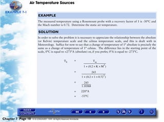 Air Temperature Sources

 EXAMPLE 7-1
                         EXAMPLE
                         The measured temperature using a Rosemount probe with a recovery factor of 1 is -30°C and
                         the Mach number is 0.72. Determine the static air temperature.

                          SOLUTION
                         In order to solve the problem it is necessary to appreciate the relationship between the absolute
                         (or Kelvin) temperature scale and the celsius temperature scale, and this is dealt with in
                         Meteorology. Suffice for now to say that a change of temperature of 1° absolute is precisely the
                         same as a change of temperature of 1° celsius. The difference lies in the starting point of the
                         scale, 0°C is equal to +273°A (absolute) or, if you prefer, 0°A is equal to -273°C.


                                                     TS        =                               Tm
                                                                           ---------------------------------------------
                                                                                                                     2
                                                                                                                       -
                                                                           1 + ( 0.2 × K × M )
                                                               =                            243
                                                                       -------------------------------------------------
                                                                                                                     2
                                                                                                                       -
                                                                       1 + ( 0.2 × 1 × 0.72 )
                                                               =            243
                                                                       ------------------
                                                                                        -
                                                                       1.10368
                                                               =       220°A
                                                               =       -53°C




Chapter 7 Page 10   © G LONGHURST 1999 All Rights Reserved Worldwide
 