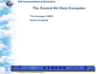 022 Instrumentation & Electronics

                           The Central Air Data Computer

                       The Analogue CADC
                       System Integrity




© G LONGHURST 1999 All Rights Reserved Worldwide
 